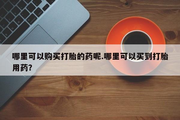 打胎药私人那里有卖哪里可以购买打胎的药呢.哪里可以买到打胎用药？