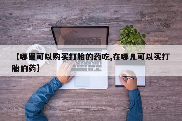 打胎药私人那里有卖【哪里可以购买打胎的药吃,在哪儿可以买打胎的药】