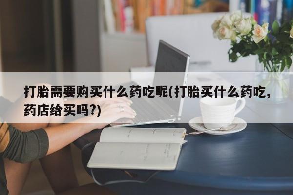 打胎药私人那里有卖打胎需要购买什么药吃呢(打胎买什么药吃,药店给买吗?)