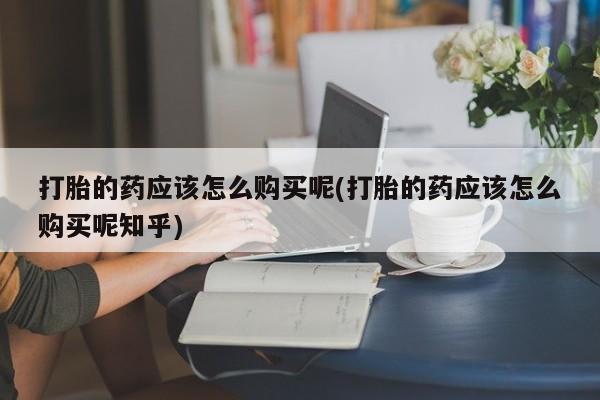 打胎药私人那里有卖打胎的药应该怎么购买呢(打胎的药应该怎么购买呢知乎)